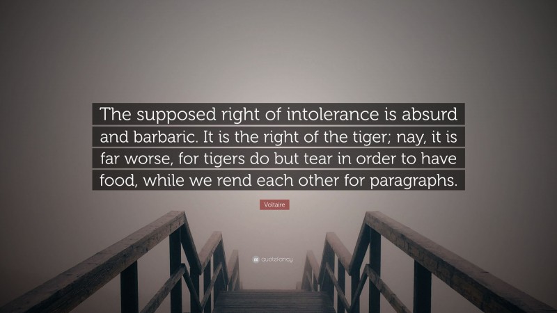 Voltaire Quote: “The supposed right of intolerance is absurd and barbaric. It is the right of the tiger; nay, it is far worse, for tigers do but tear in order to have food, while we rend each other for paragraphs.”