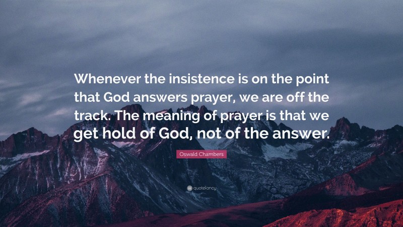 Oswald Chambers Quote: “Whenever the insistence is on the point that God answers prayer, we are off the track. The meaning of prayer is that we get hold of God, not of the answer.”