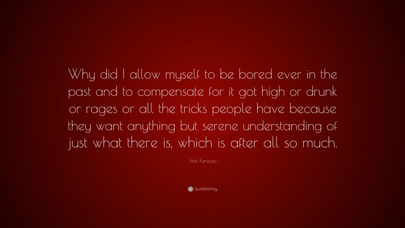 Jack Kerouac Quote: “Why did I allow myself to be bored ever in the past and to compensate for it got high or drunk or rages or all the tricks people have because they want anything but serene understanding of just what there is, which is after all so much.”