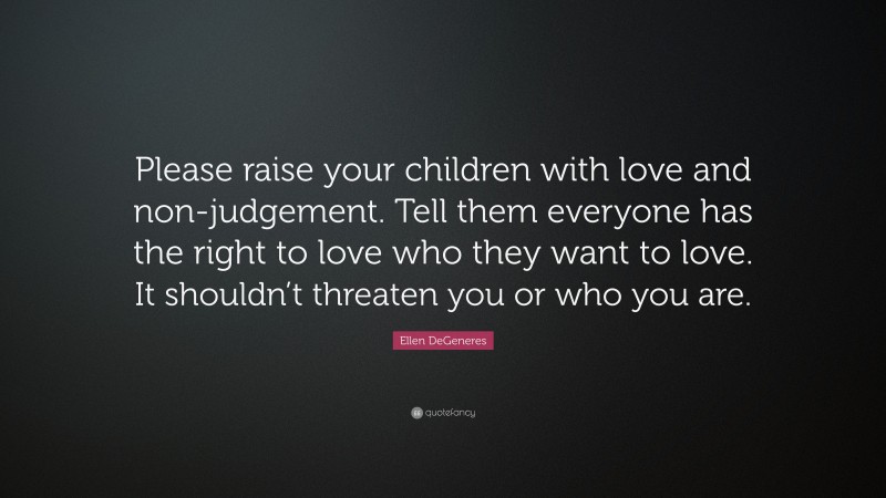 Ellen DeGeneres Quote: “Please raise your children with love and non-judgement. Tell them everyone has the right to love who they want to love. It shouldn’t threaten you or who you are.”