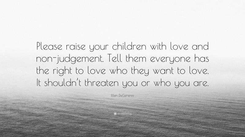 Ellen DeGeneres Quote: “Please raise your children with love and non-judgement. Tell them everyone has the right to love who they want to love. It shouldn’t threaten you or who you are.”