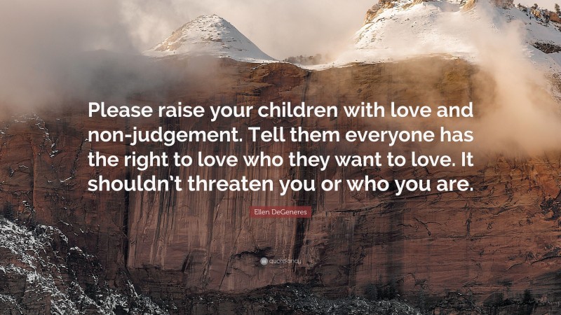 Ellen DeGeneres Quote: “Please raise your children with love and non-judgement. Tell them everyone has the right to love who they want to love. It shouldn’t threaten you or who you are.”