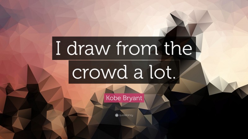 Kobe Bryant Quote: “I draw from the crowd a lot.”