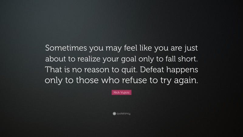 Nick Vujicic Quote: “Sometimes you may feel like you are just about to realize your goal only to fall short. That is no reason to quit. Defeat happens only to those who refuse to try again.”
