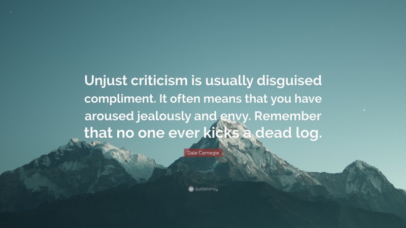 Dale Carnegie Quote: “Unjust criticism is usually disguised compliment. It often means that you have aroused jealously and envy. Remember that no one ever kicks a dead log.”