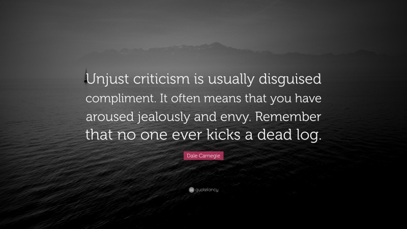 Dale Carnegie Quote: “Unjust criticism is usually disguised compliment. It often means that you have aroused jealously and envy. Remember that no one ever kicks a dead log.”