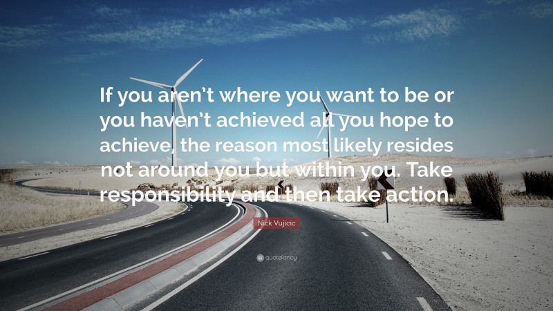 Nick Vujicic Quote: “If you aren’t where you want to be or you haven’t achieved all you hope to achieve, the reason most likely resides not around you but within you. Take responsibility and then take action.”