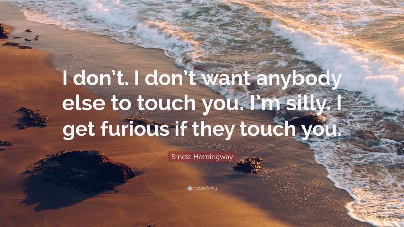 Ernest Hemingway Quote: “I don’t. I don’t want anybody else to touch you. I’m silly. I get furious if they touch you.”