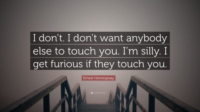 Ernest Hemingway Quote: “I don’t. I don’t want anybody else to touch you. I’m silly. I get furious if they touch you.”