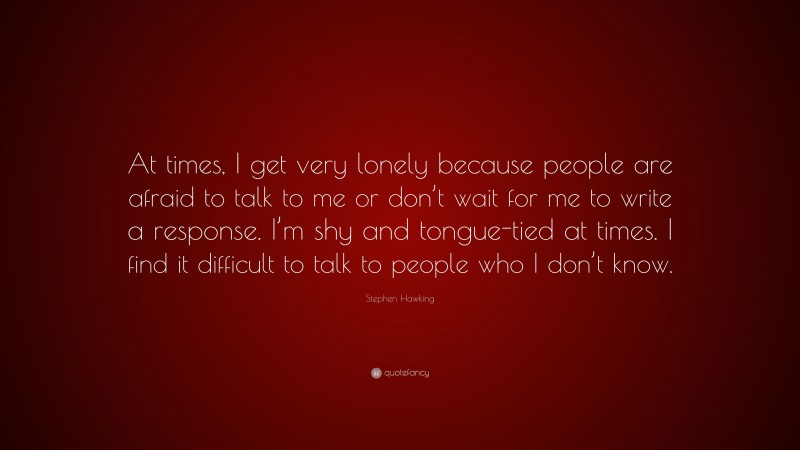 Stephen Hawking Quote: “At times, I get very lonely because people are afraid to talk to me or don’t wait for me to write a response. I’m shy and tongue-tied at times. I find it difficult to talk to people who I don’t know.”