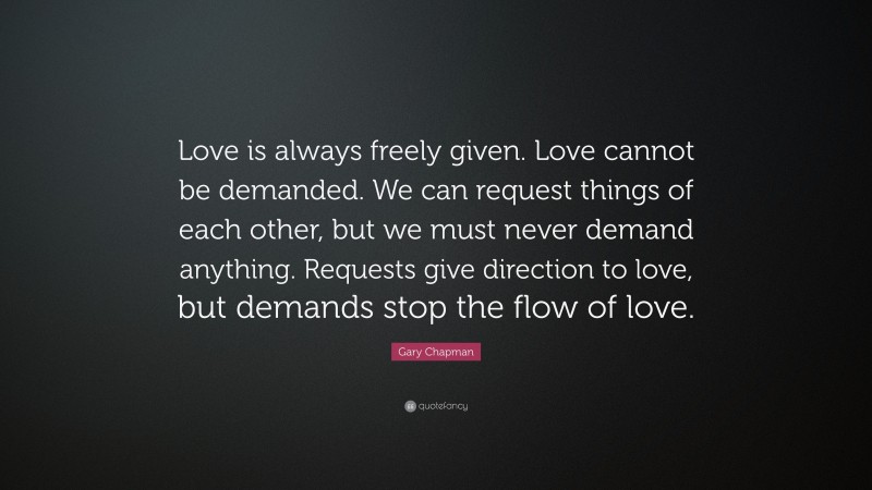 Gary Chapman Quote: “Love is always freely given. Love cannot be demanded. We can request things of each other, but we must never demand anything. Requests give direction to love, but demands stop the flow of love.”