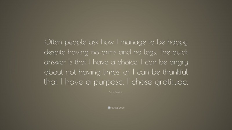 Nick Vujicic Quote: “Often people ask how I manage to be happy despite having no arms and no legs. The quick answer is that I have a choice. I can be angry about not having limbs, or I can be thankful that I have a purpose. I chose gratitude.”