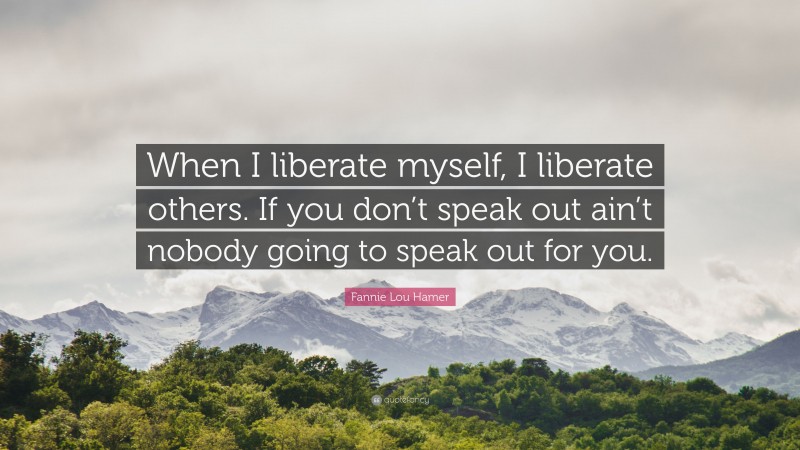 Fannie Lou Hamer Quote: “When I liberate myself, I liberate others. If you don’t speak out ain’t nobody going to speak out for you.”