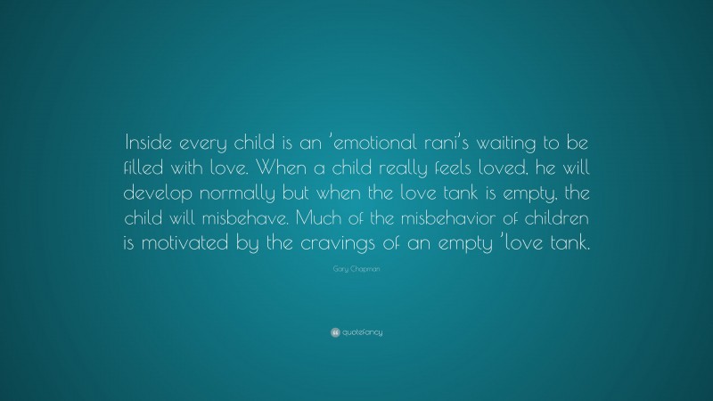 Gary Chapman Quote: “Inside every child is an ’emotional rani’s waiting to be filled with love. When a child really feels loved, he will develop normally but when the love tank is empty, the child will misbehave. Much of the misbehavior of children is motivated by the cravings of an empty ’love tank.”