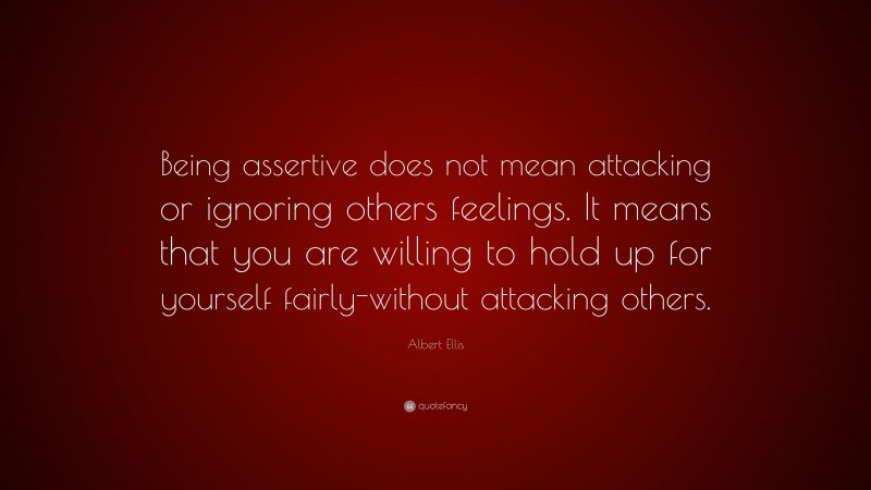 Albert Ellis Quote: “Being assertive does not mean attacking or ignoring others feelings. It means that you are willing to hold up for yourself fairly-without attacking others.”