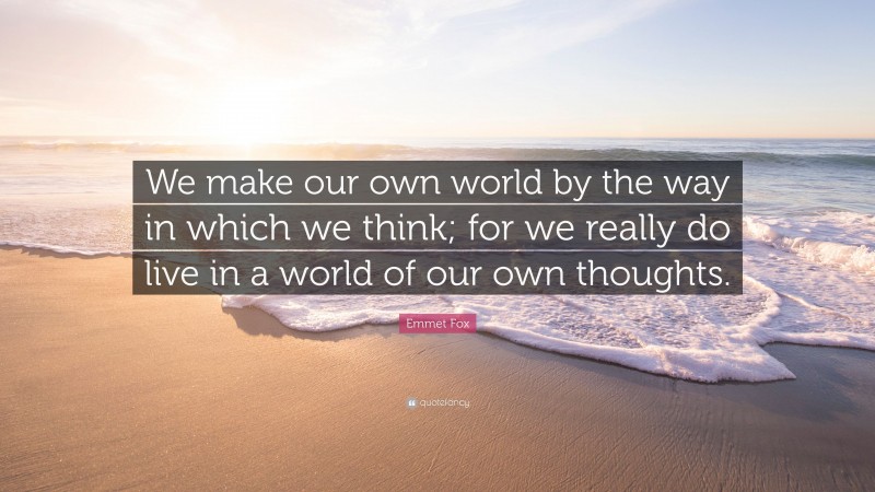Emmet Fox Quote: “We make our own world by the way in which we think; for we really do live in a world of our own thoughts.”