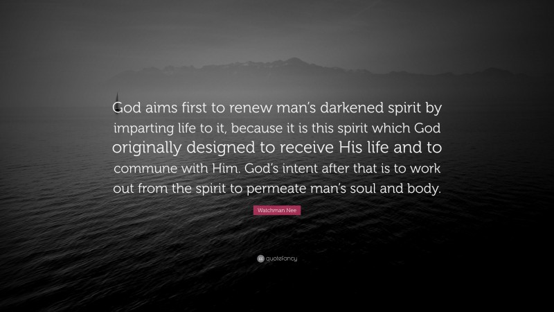 Watchman Nee Quote: “God aims first to renew man’s darkened spirit by imparting life to it, because it is this spirit which God originally designed to receive His life and to commune with Him. God’s intent after that is to work out from the spirit to permeate man’s soul and body.”