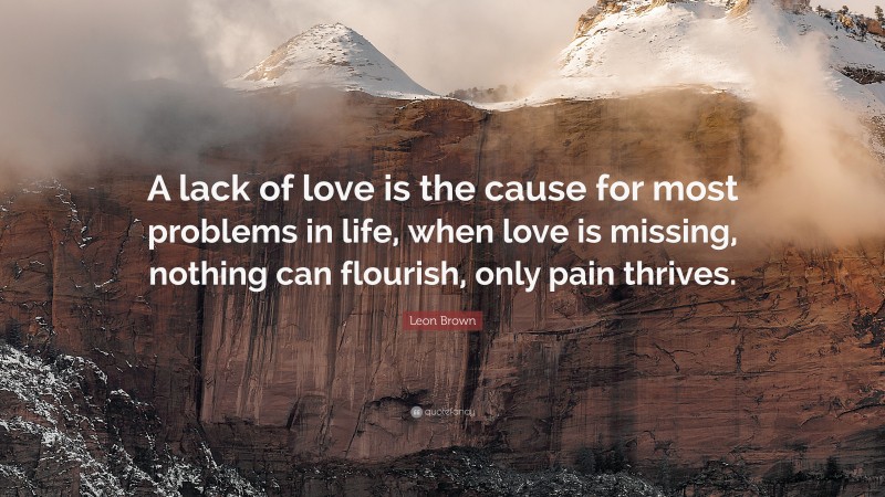 Leon Brown Quote: “A lack of love is the cause for most problems in life, when love is missing, nothing can flourish, only pain thrives.”