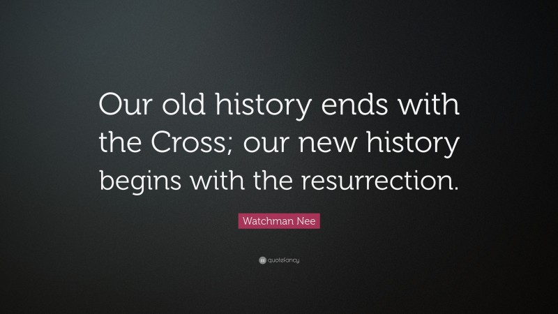 Watchman Nee Quote: “Our old history ends with the Cross; our new history begins with the resurrection.”