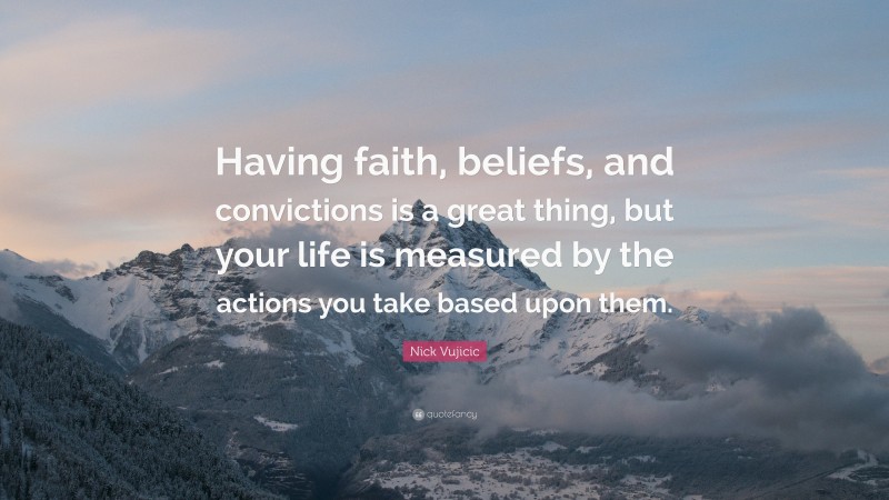 Nick Vujicic Quote: “Having faith, beliefs, and convictions is a great thing, but your life is measured by the actions you take based upon them.”