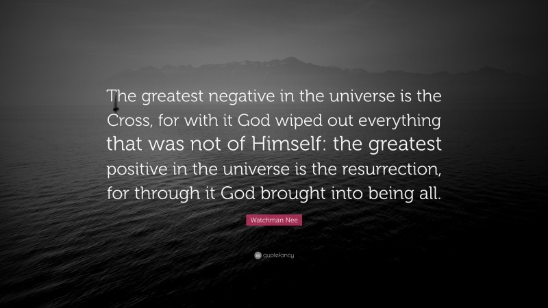 Watchman Nee Quote: “The greatest negative in the universe is the Cross, for with it God wiped out everything that was not of Himself: the greatest positive in the universe is the resurrection, for through it God brought into being all.”