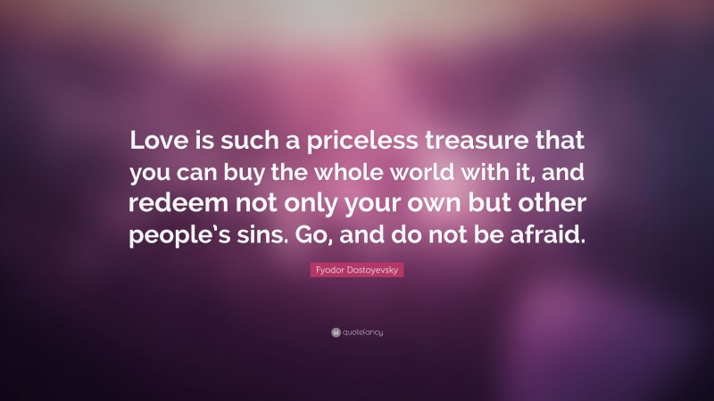 Fyodor Dostoyevsky Quote: “Love is such a priceless treasure that you can buy the whole world with it, and redeem not only your own but other people’s sins. Go, and do not be afraid.”