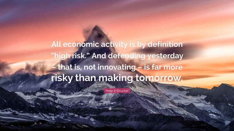 Peter F. Drucker Quote: “All economic activity is by definition “high risk.” And defending yesterday – that is, not innovating – is far more risky than making tomorrow.”