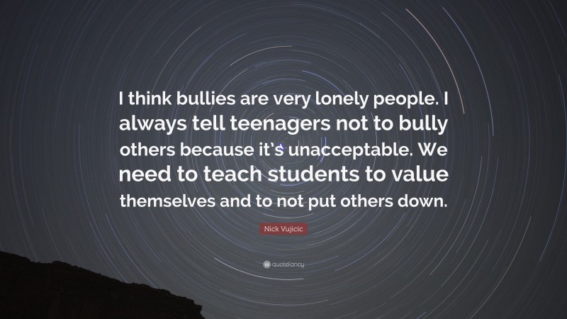 Nick Vujicic Quote: “I think bullies are very lonely people. I always tell teenagers not to bully others because it’s unacceptable. We need to teach students to value themselves and to not put others down.”
