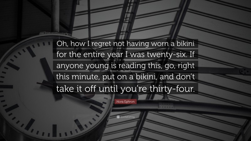 Nora Ephron Quote: “Oh, how I regret not having worn a bikini for the entire year I was twenty-six. If anyone young is reading this, go, right this minute, put on a bikini, and don’t take it off until you’re thirty-four.”