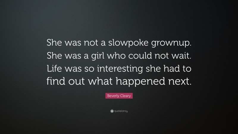 Beverly Cleary Quote: “She was not a slowpoke grownup. She was a girl who could not wait. Life was so interesting she had to find out what happened next.”