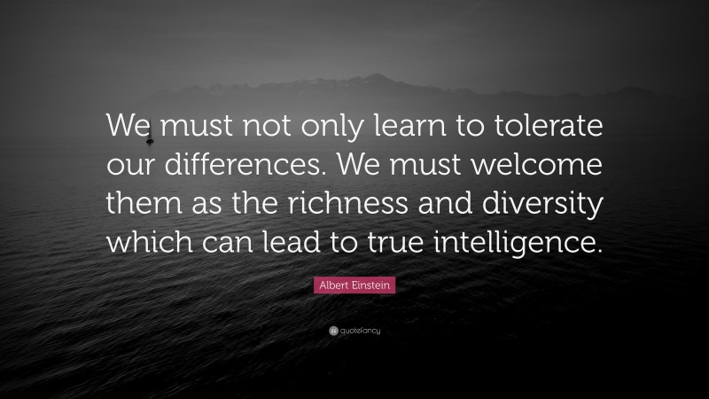 Albert Einstein Quote: “We must not only learn to tolerate our differences. We must welcome them as the richness and diversity which can lead to true intelligence.”