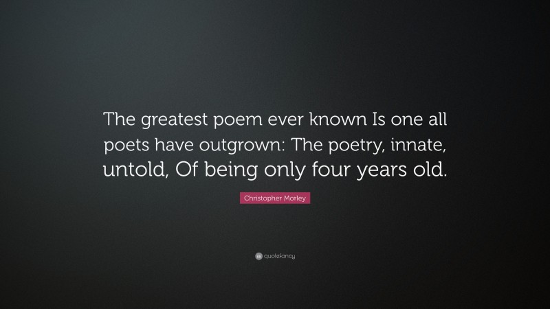 Christopher Morley Quote: “The greatest poem ever known Is one all poets have outgrown: The poetry, innate, untold, Of being only four years old.”