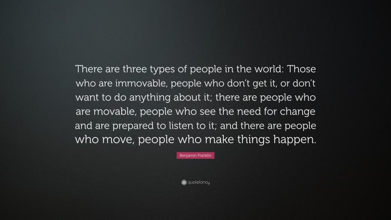 Benjamin Franklin Quote: “There are three types of people in the world: Those who are immovable, people who don’t get it, or don’t want to do anything about it; there are people who are movable, people who see the need for change and are prepared to listen to it; and there are people who move, people who make things happen.”