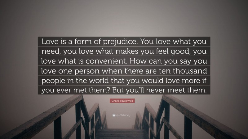 Charles Bukowski Quote: “Love is a form of prejudice. You love what you need, you love what makes you feel good, you love what is convenient. How can you say you love one person when there are ten thousand people in the world that you would love more if you ever met them? But you’ll never meet them.”