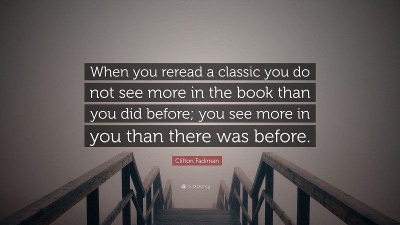 Clifton Fadiman Quote: “When you reread a classic you do not see more in the book than you did before; you see more in you than there was before.”