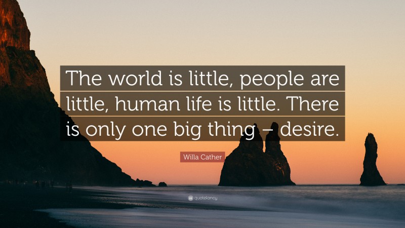 Willa Cather Quote: “The world is little, people are little, human life is little. There is only one big thing – desire.”