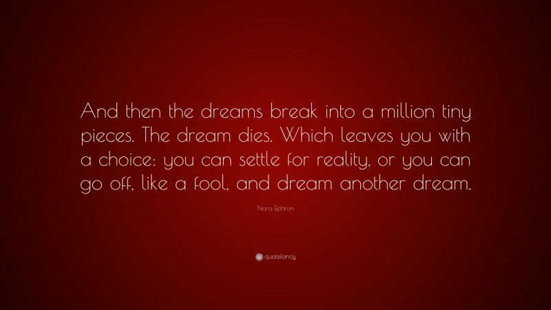 Nora Ephron Quote: “And then the dreams break into a million tiny pieces. The dream dies. Which leaves you with a choice: you can settle for reality, or you can go off, like a fool, and dream another dream.”