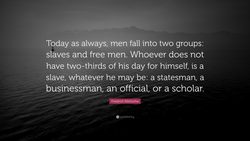 Friedrich Nietzsche Quote: “Today as always, men fall into two groups: slaves and free men. Whoever does not have two-thirds of his day for himself, is a slave, whatever he may be: a statesman, a businessman, an official, or a scholar.”