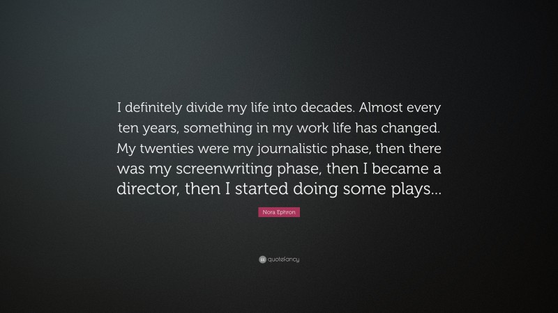 Nora Ephron Quote: “I definitely divide my life into decades. Almost every ten years, something in my work life has changed. My twenties were my journalistic phase, then there was my screenwriting phase, then I became a director, then I started doing some plays...”