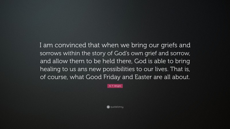 N. T. Wright Quote: “I am convinced that when we bring our griefs and sorrows within the story of God’s own grief and sorrow, and allow them to be held there, God is able to bring healing to us ans new possibilities to our lives. That is, of course, what Good Friday and Easter are all about.”