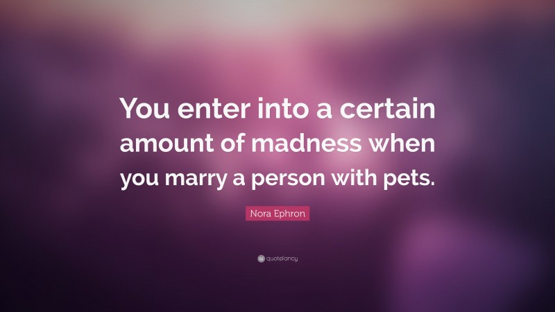 Nora Ephron Quote: “You enter into a certain amount of madness when you marry a person with pets.”