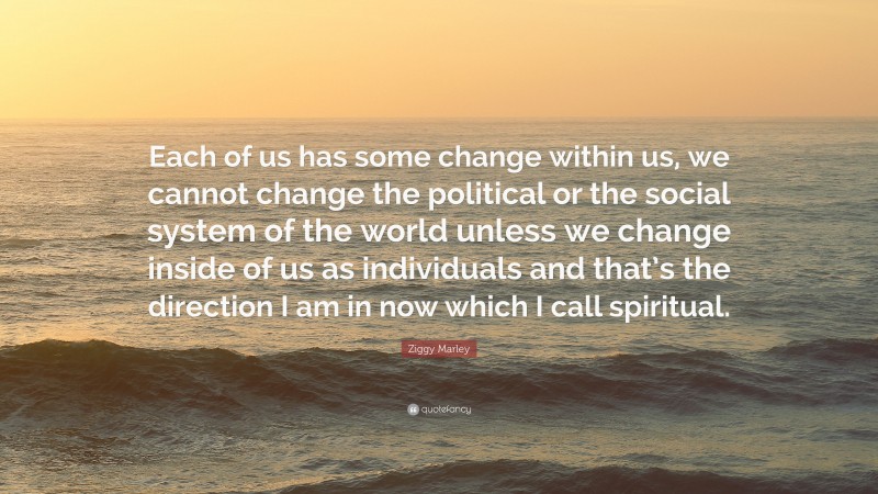 Ziggy Marley Quote: “Each of us has some change within us, we cannot change the political or the social system of the world unless we change inside of us as individuals and that’s the direction I am in now which I call spiritual.”