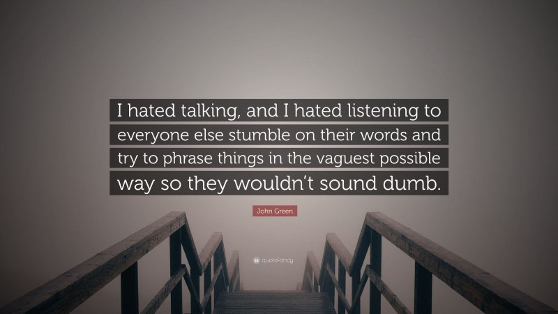 John Green Quote: “I hated talking, and I hated listening to everyone else stumble on their words and try to phrase things in the vaguest possible way so they wouldn’t sound dumb.”