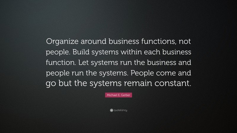 Michael E. Gerber Quote: “Organize around business functions, not people. Build systems within each business function. Let systems run the business and people run the systems. People come and go but the systems remain constant.”