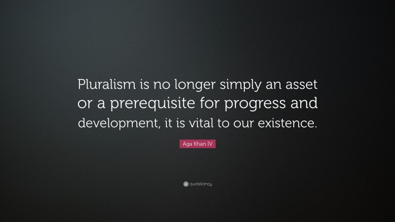 Aga Khan IV Quote: “Pluralism is no longer simply an asset or a prerequisite for progress and development, it is vital to our existence.”