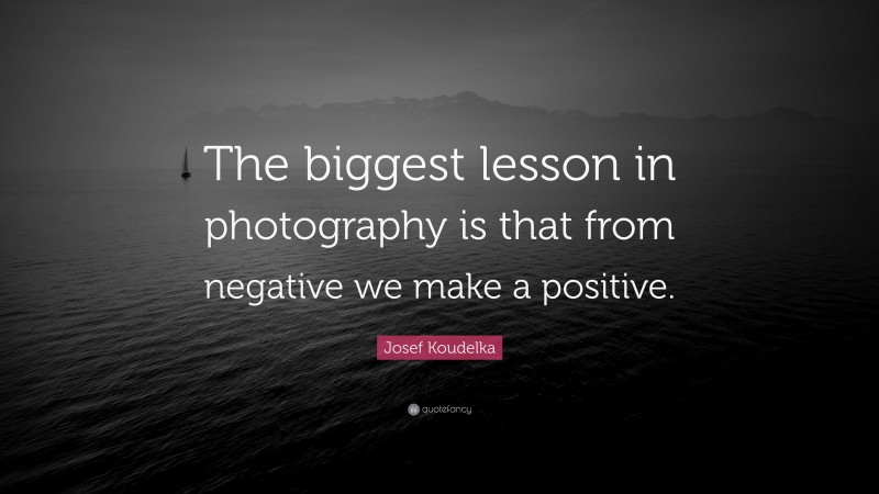 Josef Koudelka Quote: “The biggest lesson in photography is that from negative we make a positive.”