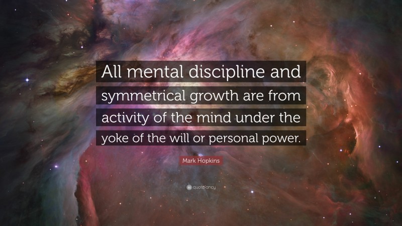Mark Hopkins Quote: “All mental discipline and symmetrical growth are from activity of the mind under the yoke of the will or personal power.”