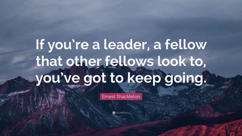 Ernest Shackleton Quote: “If you’re a leader, a fellow that other fellows look to, you’ve got to keep going.”
