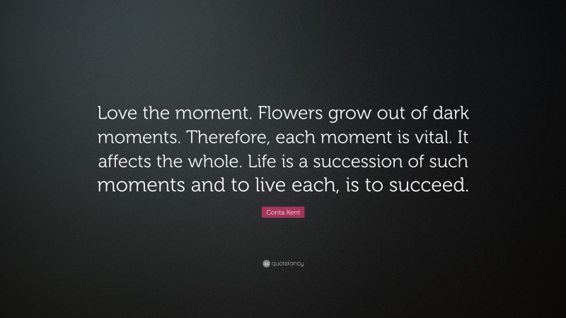 Corita Kent Quote: “Love the moment. Flowers grow out of dark moments. Therefore, each moment is vital. It affects the whole. Life is a succession of such moments and to live each, is to succeed.”