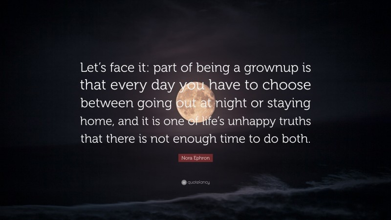 Nora Ephron Quote: “Let’s face it: part of being a grownup is that every day you have to choose between going out at night or staying home, and it is one of life’s unhappy truths that there is not enough time to do both.”